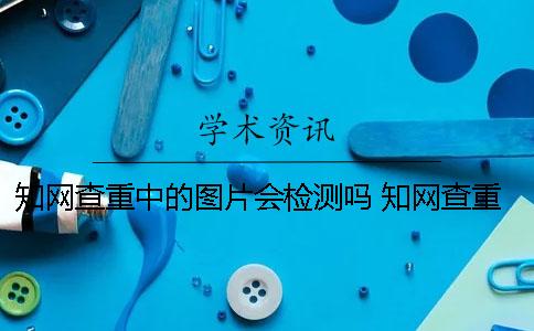 知网查重中的图片会检测吗？ 知网查重时图片是否可以检测