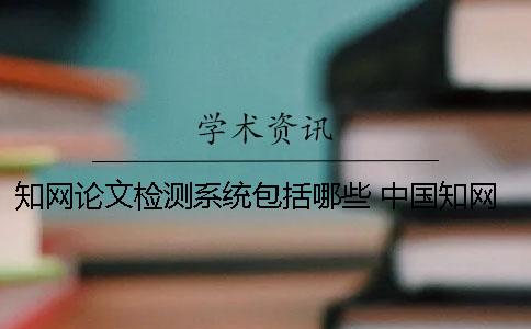 知网论文检测系统包括哪些？ 中国知网学术不端检测系统论文格式规范