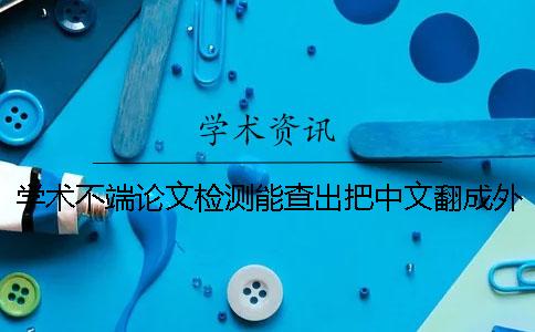 学术不端论文检测能查出把中文翻成外语吗