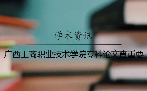 广西工商职业技术学院专科论文查重要求及重复率 广西工商职业技术学院是专科还是本科