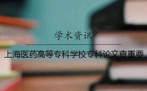 上海医药高等专科学校专科论文查重要求及重复率 上海医药高等专科学校专科分数线