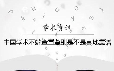 中国学术不端查重鉴别是不是真地靠谱吗