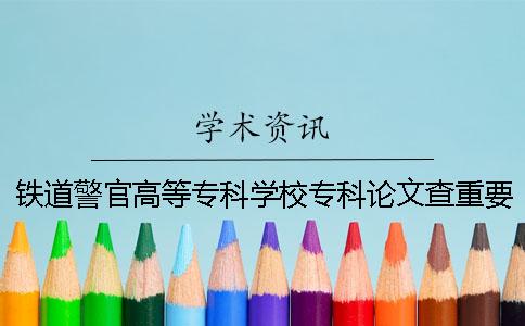 铁道警官高等专科学校专科论文查重要求及重复率 铁道警官高等专科学校公安部郑州市专科