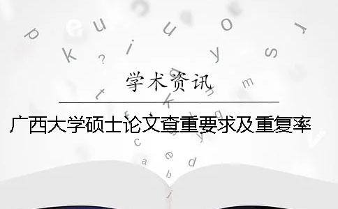 广西大学硕士论文查重要求及重复率 广西大学图书馆论文查重