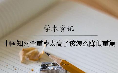 中国知网查重率太高了该怎么降低重复率？