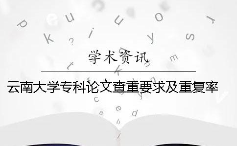 云南大学专科论文查重要求及重复率 云南大学论文查重系统