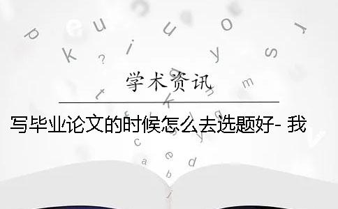 写毕业论文的时候怎么去选题好- 我们应该怎么去写毕业论文